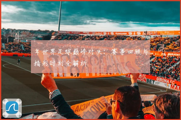 年世界足球巅峰对决：赛事回顾与精彩时刻全解析