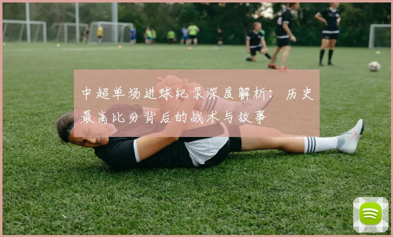 中超单场进球纪录深度解析:历史最高比分背后的战术与故事