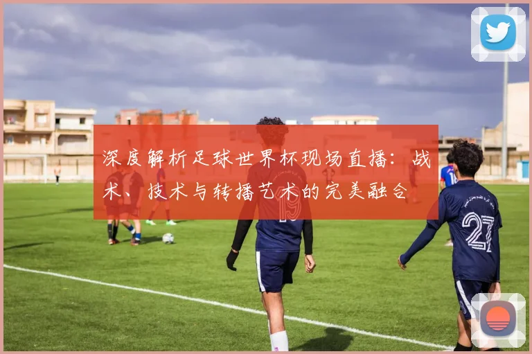 深度解析足球世界杯现场直播:战术、技术与转播艺术的完美融合